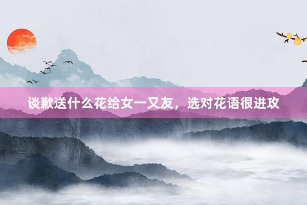 谈歉送什么花给女一又友，选对花语很进攻